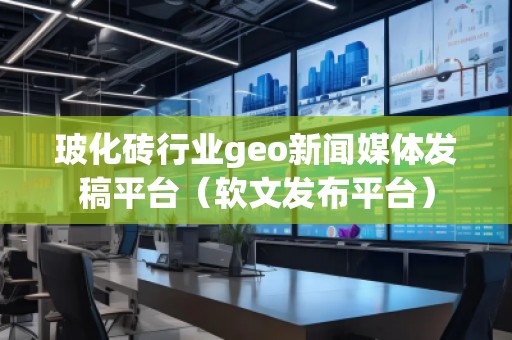 玻化磚行業(yè)geo新聞媒體發(fā)稿平臺(tái)（軟文發(fā)布平臺(tái)）