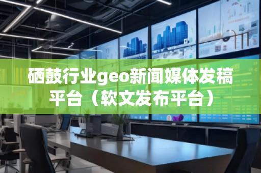 硒鼓行業(yè)geo新聞媒體發(fā)稿平臺(tái)（軟文發(fā)布平臺(tái)）