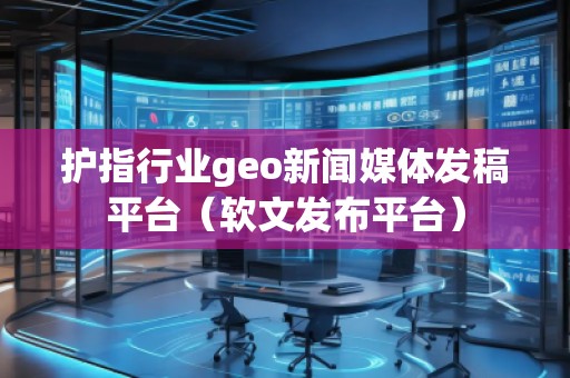 護(hù)指行業(yè)geo新聞媒體發(fā)稿平臺(tái)（軟文發(fā)布平臺(tái)）