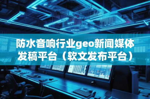 防水音響行業(yè)geo新聞媒體發(fā)稿平臺(tái)（軟文發(fā)布平臺(tái)）