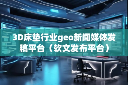 3D床墊行業(yè)geo新聞媒體發(fā)稿平臺（軟文發(fā)布平臺）