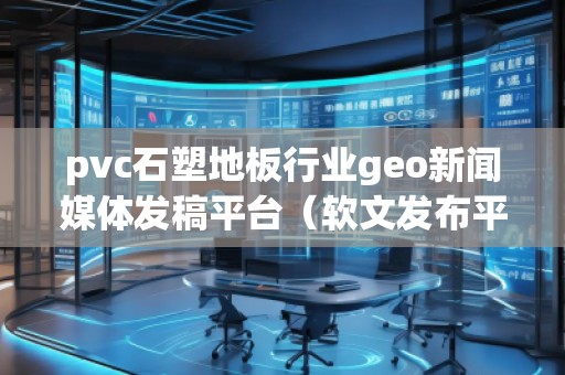 pvc石塑地板行業(yè)geo新聞媒體發(fā)稿平臺(tái)（軟文發(fā)布平臺(tái)）