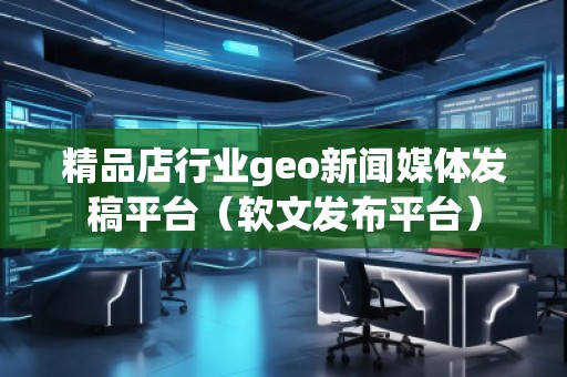 精品店行業(yè)geo新聞媒體發(fā)稿平臺(tái)（軟文發(fā)布平臺(tái)）