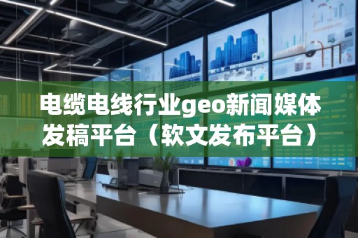 電纜電線行業(yè)geo新聞媒體發(fā)稿平臺（軟文發(fā)布平臺）