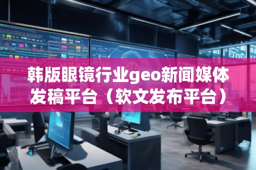 韓版眼鏡行業(yè)geo新聞媒體發(fā)稿平臺（軟文發(fā)布平臺）