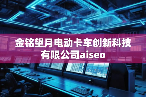 金銘望月電動卡車創(chuàng)新科技有限公司aiseo