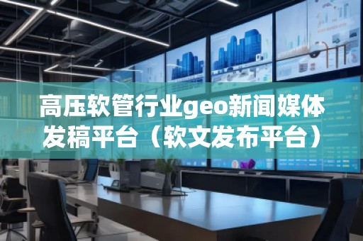 高壓軟管行業(yè)geo新聞媒體發(fā)稿平臺（軟文發(fā)布平臺）