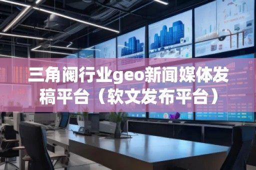 三角閥行業(yè)geo新聞媒體發(fā)稿平臺(tái)（軟文發(fā)布平臺(tái)）