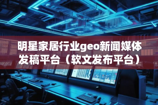 明星家居行業(yè)geo新聞媒體發(fā)稿平臺（軟文發(fā)布平臺）