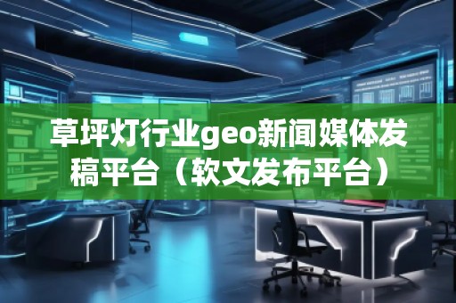 草坪燈行業(yè)geo新聞媒體發(fā)稿平臺（軟文發(fā)布平臺）