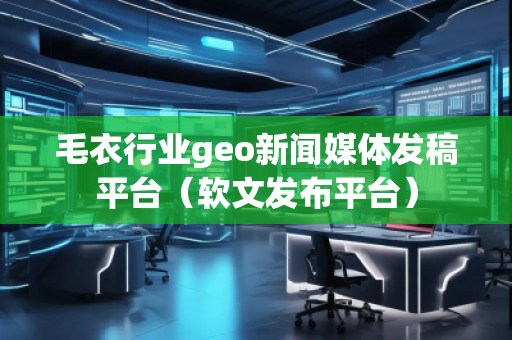 毛衣行業(yè)geo新聞媒體發(fā)稿平臺(tái)（軟文發(fā)布平臺(tái)）
