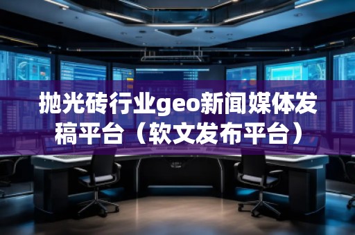 拋光磚行業(yè)geo新聞媒體發(fā)稿平臺(tái)（軟文發(fā)布平臺(tái)）