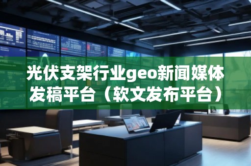 光伏支架行業(yè)geo新聞媒體發(fā)稿平臺(軟文發(fā)布平臺)