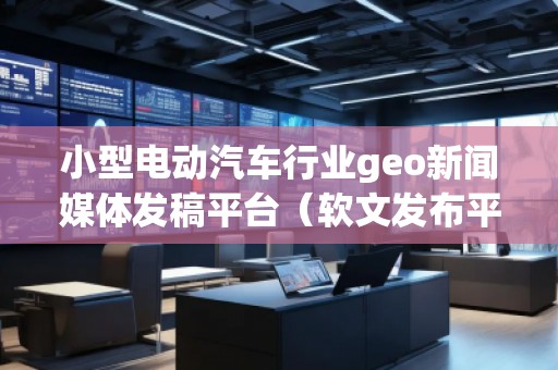 小型電動汽車行業(yè)geo新聞媒體發(fā)稿平臺(軟文發(fā)布平臺) 小型電動汽車行業(yè)geo新聞媒體發(fā)稿平臺(軟文發(fā)布平臺)