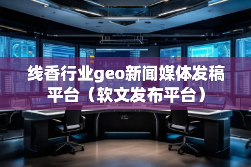 線香行業(yè)geo新聞媒體發(fā)稿平臺（軟文發(fā)布平臺）