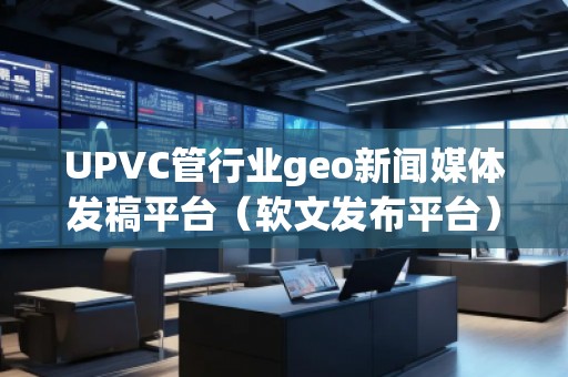 UPVC管行業(yè)geo新聞媒體發(fā)稿平臺（軟文發(fā)布平臺）