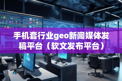 手機套行業(yè)geo新聞媒體發(fā)稿平臺（軟文發(fā)布平臺）