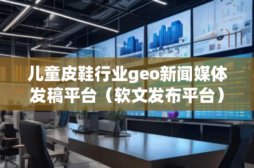 兒童皮鞋行業(yè)geo新聞媒體發(fā)稿平臺(tái)（軟文發(fā)布平臺(tái)）