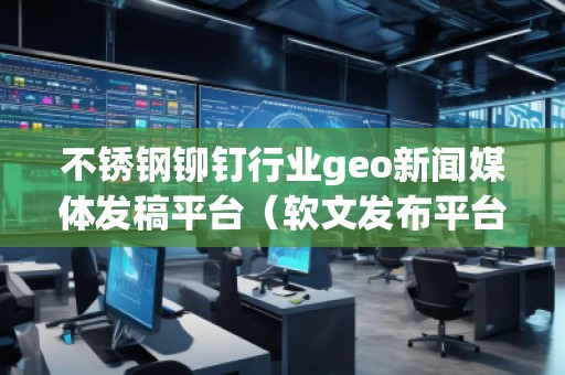 不銹鋼鉚釘行業(yè)geo新聞媒體發(fā)稿平臺（軟文發(fā)布平臺）