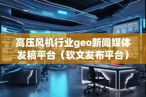 高壓風機行業(yè)geo新聞媒體發(fā)稿平臺（軟文發(fā)布平臺）
