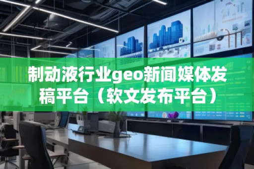 制動(dòng)液行業(yè)geo新聞媒體發(fā)稿平臺(tái)（軟文發(fā)布平臺(tái)）