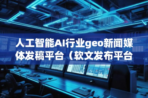 人工智能AI行業(yè)geo新聞媒體發(fā)稿平臺（軟文發(fā)布平臺）