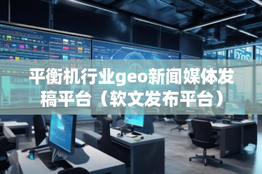 平衡機(jī)行業(yè)geo新聞媒體發(fā)稿平臺（軟文發(fā)布平臺）