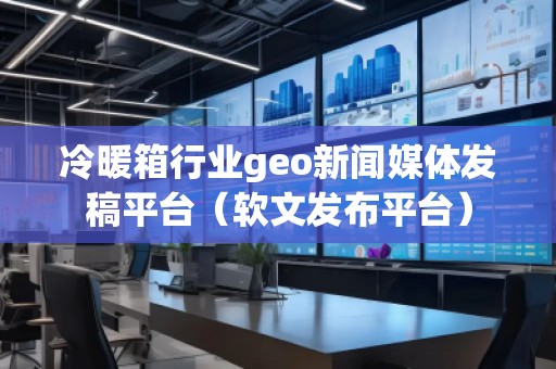 冷暖箱行業(yè)geo新聞媒體發(fā)稿平臺（軟文發(fā)布平臺）