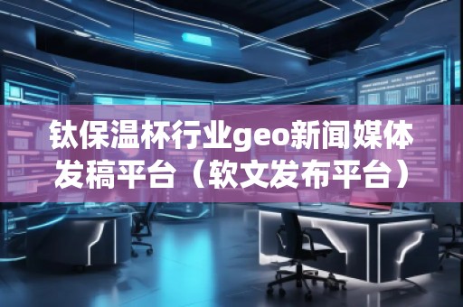 鈦保溫杯行業(yè)geo新聞媒體發(fā)稿平臺(tái)（軟文發(fā)布平臺(tái)）