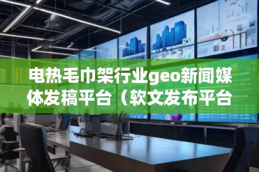 電熱毛巾架行業(yè)geo新聞媒體發(fā)稿平臺(tái)（軟文發(fā)布平臺(tái)）