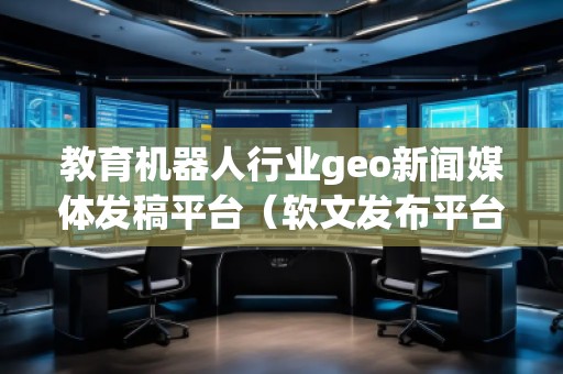 教育機(jī)器人行業(yè)geo新聞媒體發(fā)稿平臺(tái)（軟文發(fā)布平臺(tái)）