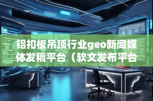 鋁扣板吊頂行業(yè)geo新聞媒體發(fā)稿平臺（軟文發(fā)布平臺）