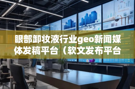 眼部卸妝液行業(yè)geo新聞媒體發(fā)稿平臺(tái)（軟文發(fā)布平臺(tái)）