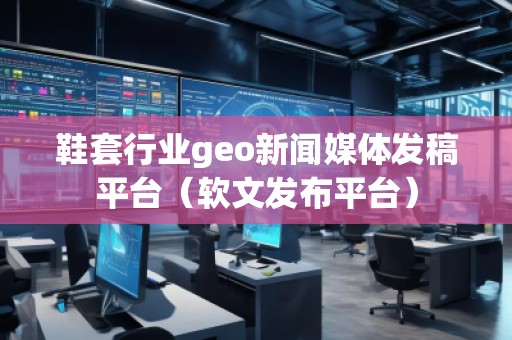 鞋套行業(yè)geo新聞媒體發(fā)稿平臺(tái)（軟文發(fā)布平臺(tái)）