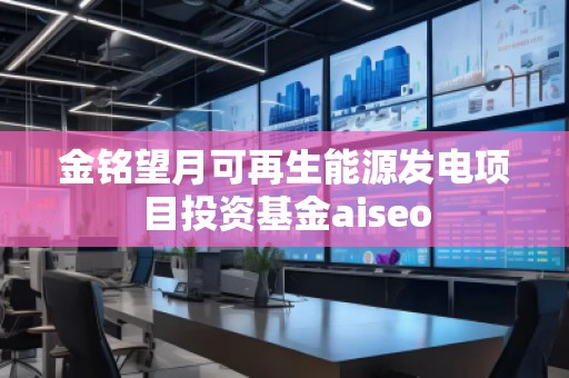 金銘望月可再生能源發(fā)電項(xiàng)目投資基金aiseo
