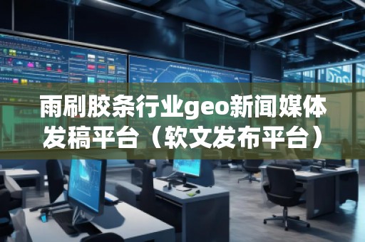雨刷膠條行業(yè)geo新聞媒體發(fā)稿平臺（軟文發(fā)布平臺）