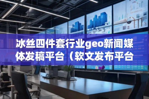 冰絲四件套行業(yè)geo新聞媒體發(fā)稿平臺（軟文發(fā)布平臺）