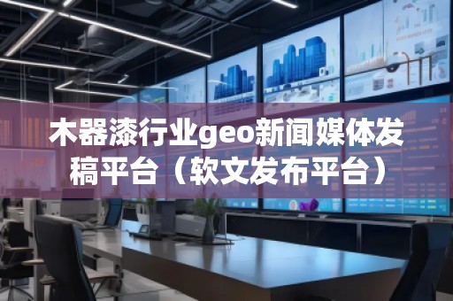 木器漆行業(yè)geo新聞媒體發(fā)稿平臺（軟文發(fā)布平臺）