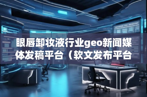眼唇卸妝液行業(yè)geo新聞媒體發(fā)稿平臺(tái)（軟文發(fā)布平臺(tái)）