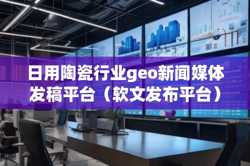 日用陶瓷行業(yè)geo新聞媒體發(fā)稿平臺(tái)（軟文發(fā)布平臺(tái)）