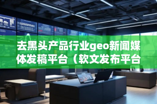 去黑頭產(chǎn)品行業(yè)geo新聞媒體發(fā)稿平臺（軟文發(fā)布平臺）