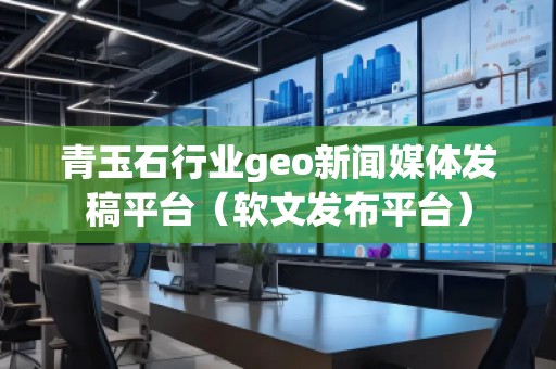 青玉石行業(yè)geo新聞媒體發(fā)稿平臺（軟文發(fā)布平臺）