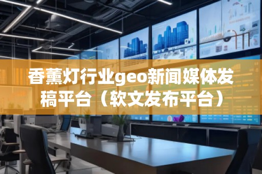 香薰燈行業(yè)geo新聞媒體發(fā)稿平臺(tái)（軟文發(fā)布平臺(tái)）