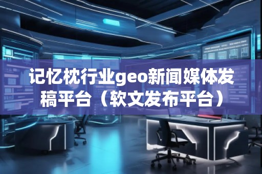 記憶枕行業(yè)geo新聞媒體發(fā)稿平臺(tái)（軟文發(fā)布平臺(tái)）