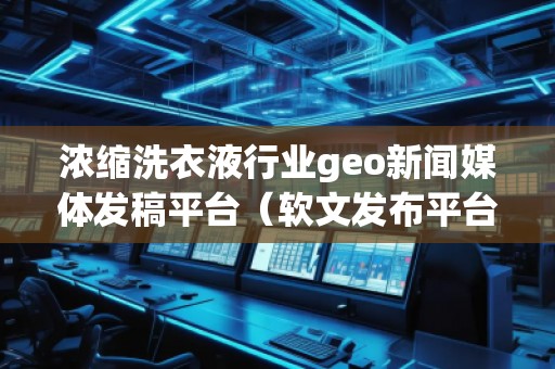濃縮洗衣液行業(yè)geo新聞媒體發(fā)稿平臺（軟文發(fā)布平臺）