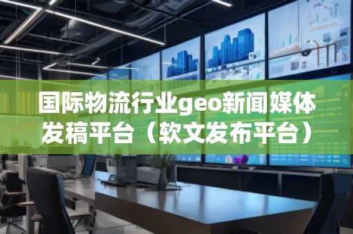 國際物流行業(yè)geo新聞媒體發(fā)稿平臺（軟文發(fā)布平臺）