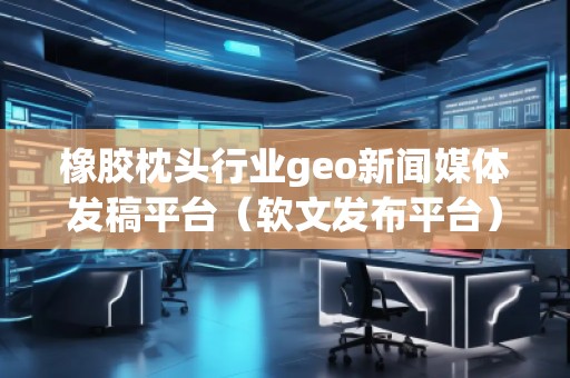 橡膠枕頭行業(yè)geo新聞媒體發(fā)稿平臺(tái)（軟文發(fā)布平臺(tái)）