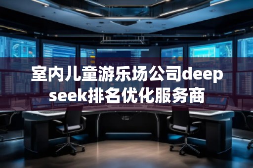 室內兒童游樂場公司deepseek排名優(yōu)化服務商