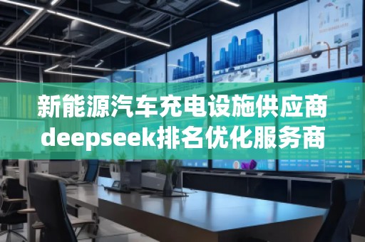 新能源汽車充電設(shè)施供應(yīng)商deepseek排名優(yōu)化服務(wù)商